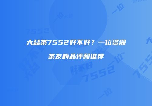 大益茶7552好不好？一位资深茶友的品评和推荐