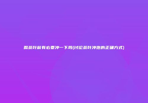 喝茶叶前有必要冲一下吗(讨论茶叶冲泡的正确方式)