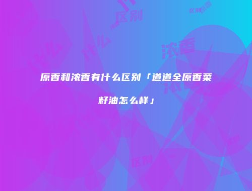 原香和浓香有什么区别「道道全原香菜籽油怎么样」