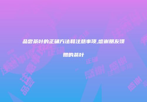 品尝茶叶的正确方法和注意事项,感谢朋友馈赠的茶叶