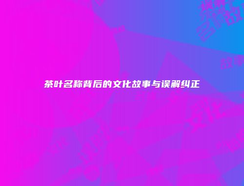 茶叶名称背后的文化故事与误解纠正