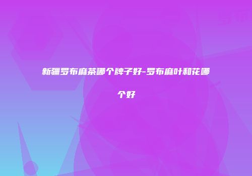 新疆罗布麻茶哪个牌子好-罗布麻叶和花哪个好