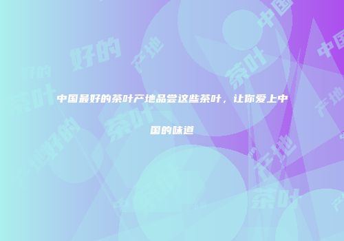 中国最好的茶叶产地品尝这些茶叶，让你爱上中国的味道