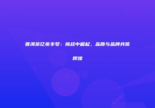 普洱茶亿兆丰号：挑战中崛起，品质与品牌共筑辉煌