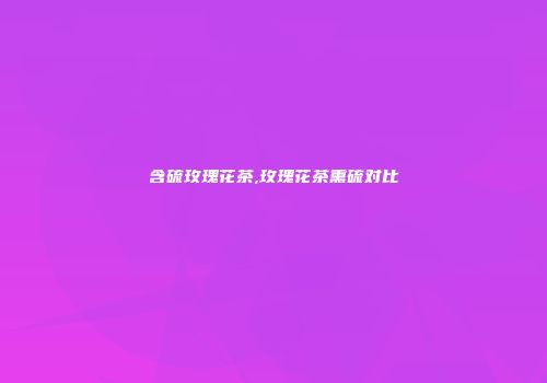 含硫玫瑰花茶,玫瑰花茶熏硫对比