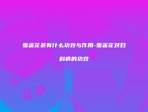 雪莲花茶有什么功效与作用-雪莲花对妇科病的功效