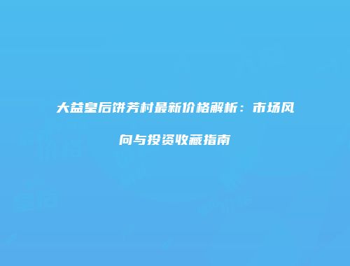 大益皇后饼芳村最新价格解析：市场风向与投资收藏指南