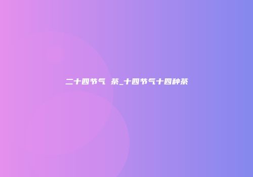 二十四节气 茶_十四节气十四种茶