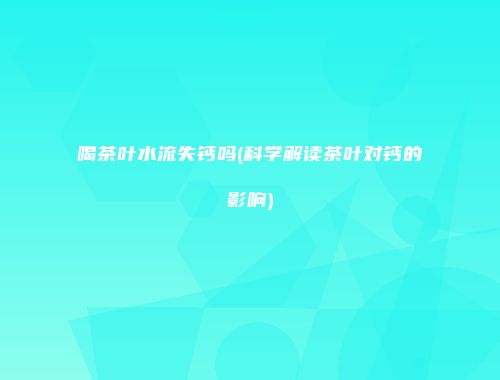 喝茶叶水流失钙吗(科学解读茶叶对钙的影响)
