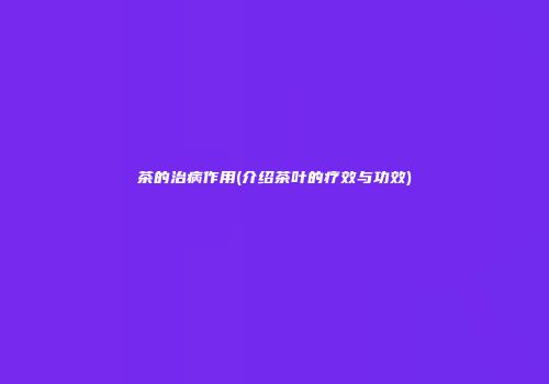 茶的治病作用(介绍茶叶的疗效与功效)