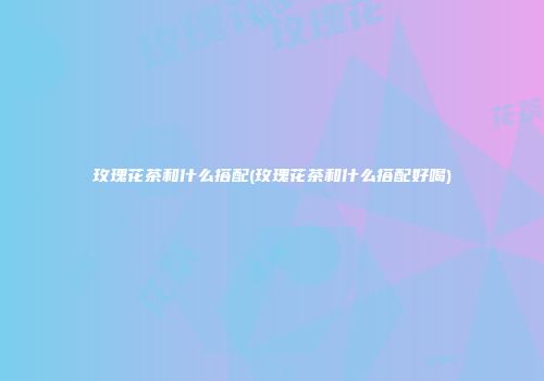 玫瑰花茶和什么搭配(玫瑰花茶和什么搭配好喝)