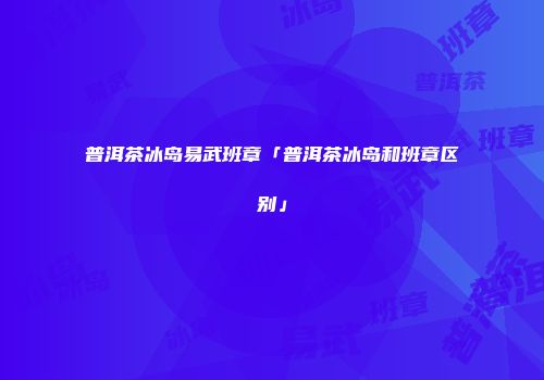 普洱茶冰岛易武班章「普洱茶冰岛和班章区别」