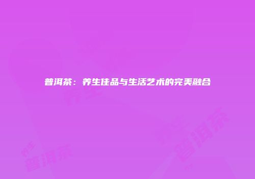 普洱茶：养生佳品与生活艺术的完美融合
