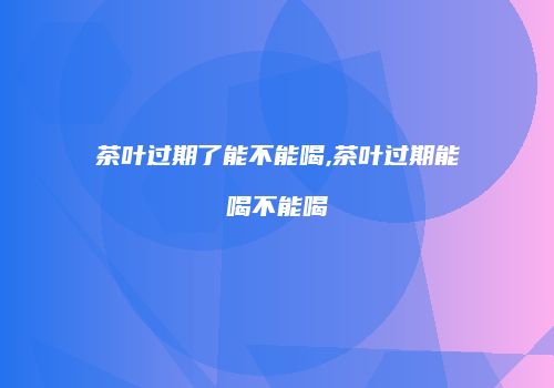 茶叶过期了能不能喝,茶叶过期能喝不能喝