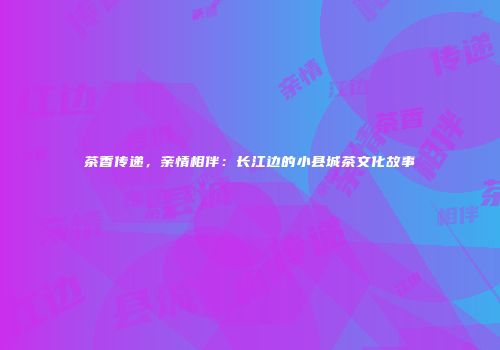 茶香传递，亲情相伴：长江边的小县城茶文化故事