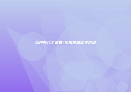 福州有几个茶城-福州曾是世界茶埠