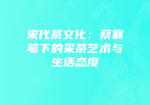 宋代茶文化：蔡襄笔下的采茶艺术与生活态度