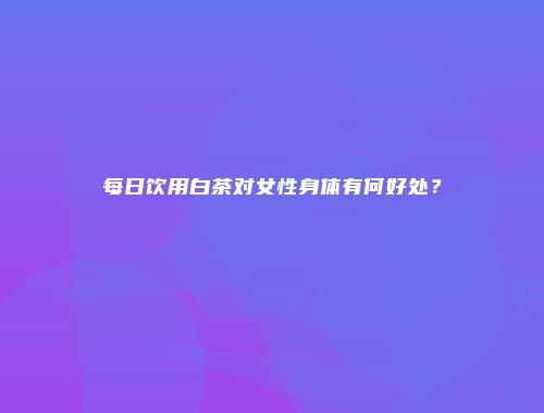 每日饮用白茶对女性身体有何好处？