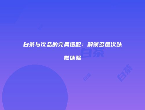 白茶与饮品的完美搭配：解锁多层次味觉体验
