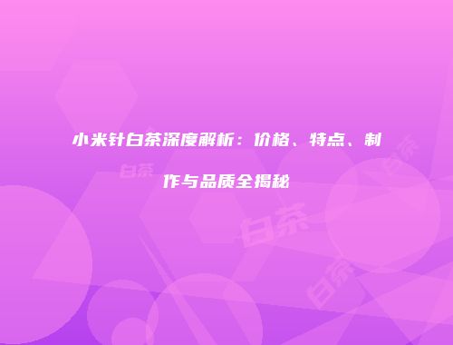 小米针白茶深度解析：价格、特点、制作与品质全揭秘