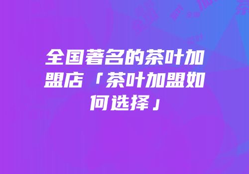 全国著名的茶叶加盟店「茶叶加盟如何选择」