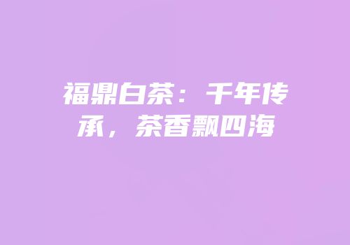 福鼎白茶：千年传承，茶香飘四海