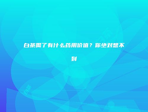白茶喝了有什么药用价值？你绝对想不到
