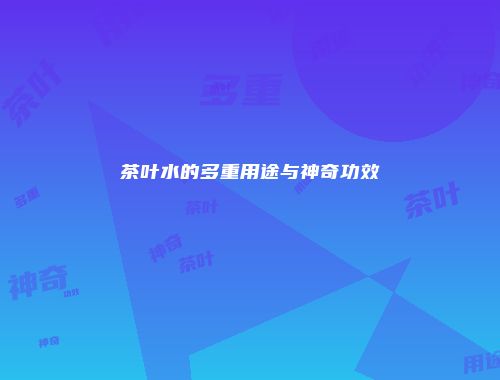 茶叶水的多重用途与神奇功效