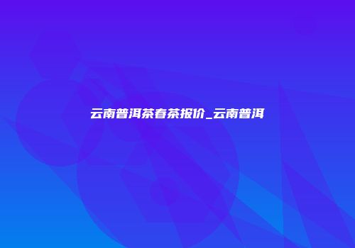 云南普洱茶春茶报价_云南普洱