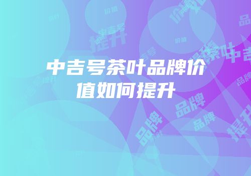 中吉号茶叶品牌价值如何提升