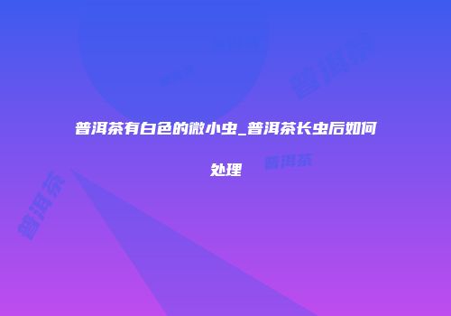 普洱茶有白色的微小虫_普洱茶长虫后如何处理