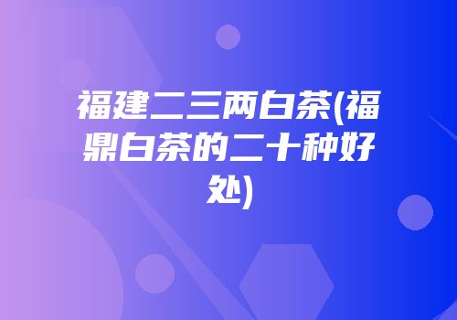 福建二三两白茶(福鼎白茶的二十种好处)