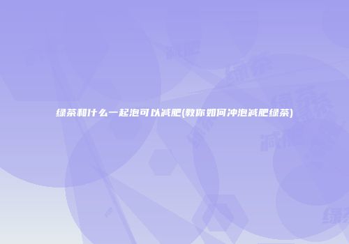 绿茶和什么一起泡可以减肥(教你如何冲泡减肥绿茶)