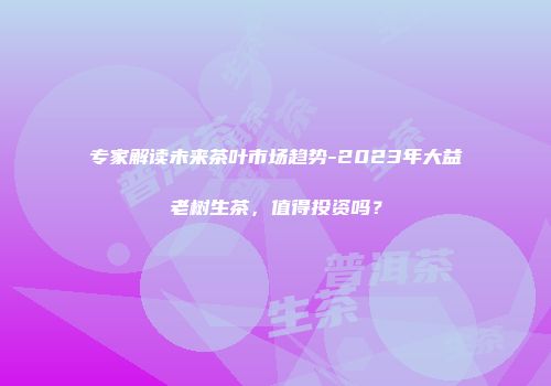 专家解读未来茶叶市场趋势-2023年大益老树生茶，值得投资吗？