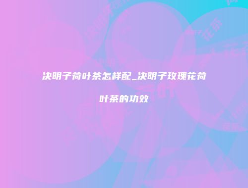 决明子荷叶茶怎样配_决明子玫瑰花荷叶茶的功效