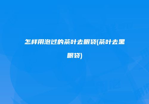 怎样用泡过的茶叶去眼袋(茶叶去黑眼袋)