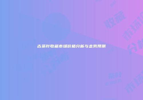 古茶叶收藏市场价格分析与走势预测