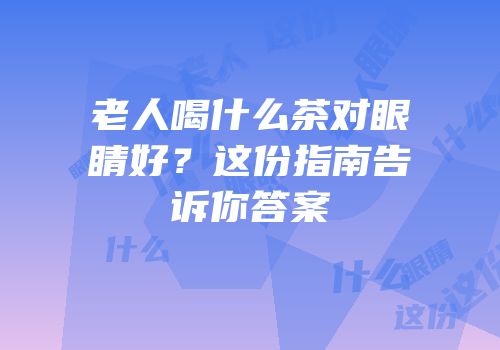 老人喝什么茶对眼睛好？这份指南告诉你答案