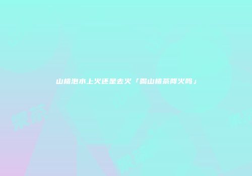 山楂泡水上火还是去火「喝山楂茶降火吗」
