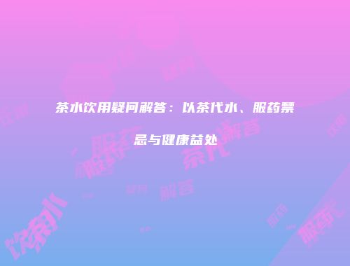 茶水饮用疑问解答：以茶代水、服药禁忌与健康益处