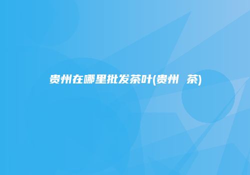 贵州在哪里批发茶叶(贵州 茶)