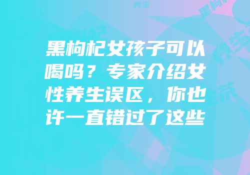 黑枸杞女孩子可以喝吗？专家介绍女性养生误区，你也许一直错过了这些