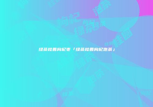 绿茶桂圆枸杞枣「绿茶桂圆枸杞泡茶」