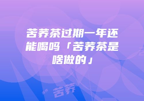 苦荞茶过期一年还能喝吗「苦荞茶是啥做的」