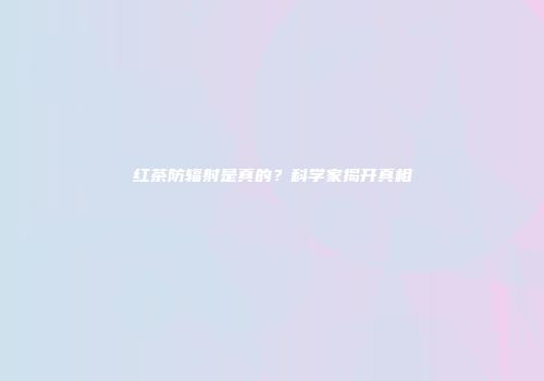 红茶防辐射是真的？科学家揭开真相
