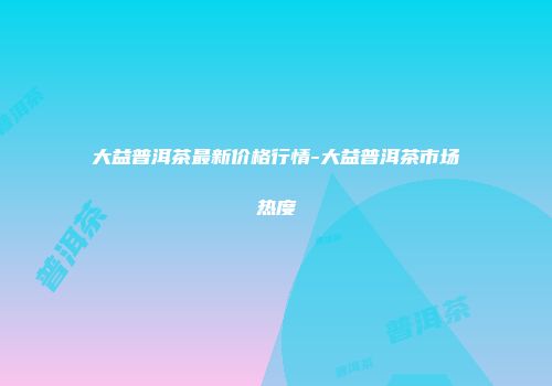 大益普洱茶最新价格行情-大益普洱茶市场热度