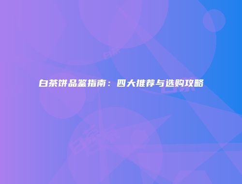 白茶饼品鉴指南：四大推荐与选购攻略