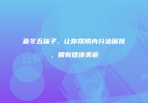 麦冬五味子，让你摆脱内分泌困扰，拥有健康美丽