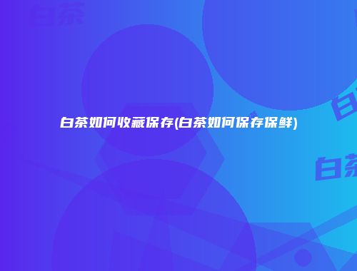 白茶如何收藏保存(白茶如何保存保鲜)
