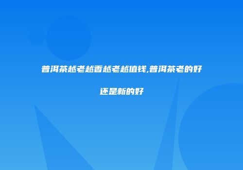 普洱茶越老越香越老越值钱,普洱茶老的好还是新的好